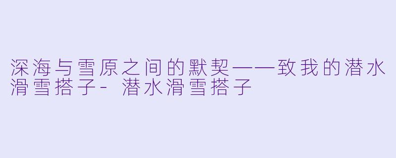 深海与雪原之间的默契——致我的潜水滑雪搭子-潜水滑雪搭子