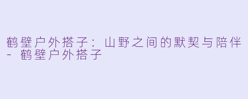 鹤壁户外搭子:山野之间的默契与陪伴-鹤壁户外搭子