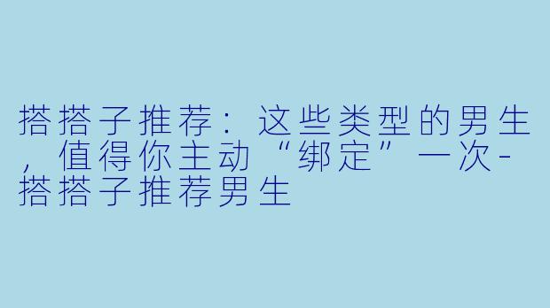 搭搭子推荐:这些类型的男生,值得你主动“绑定”一次-搭搭子推荐男生