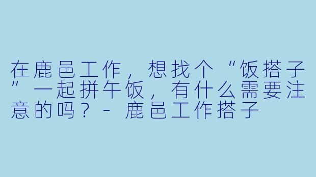 在鹿邑工作，想找个“饭搭子”一起拼午饭，有什么需要注意的吗？-鹿邑工作搭子