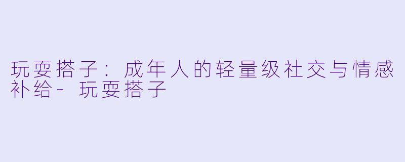 玩耍搭子:成年人的轻量级社交与情感补给-玩耍搭子