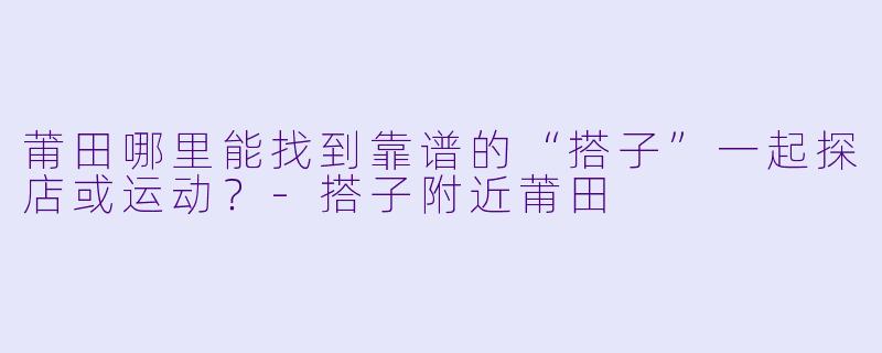 莆田哪里能找到靠谱的“搭子”一起探店或运动？-搭子附近莆田