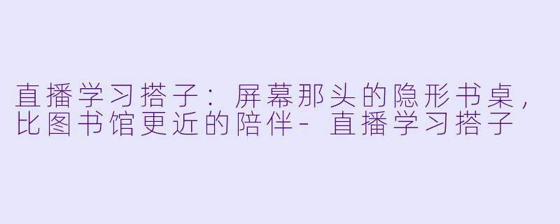 直播学习搭子:屏幕那头的隐形书桌,比图书馆更近的陪伴-直播学习搭子