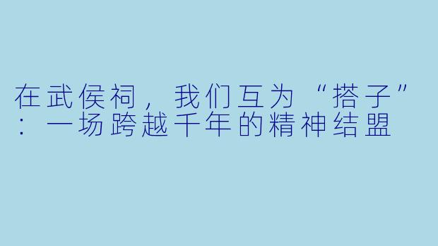 在武侯祠,我们互为“搭子”:一场跨越千年的精神结盟