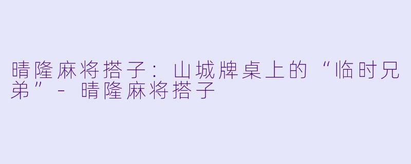 晴隆麻将搭子：山城牌桌上的“临时兄弟”-晴隆麻将搭子