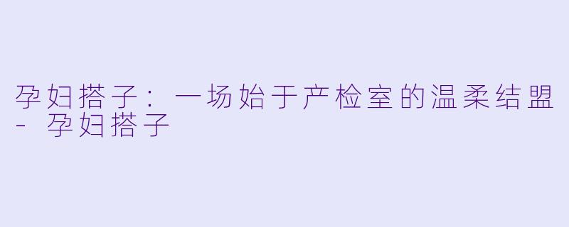 孕妇搭子:一场始于产检室的温柔结盟-孕妇搭子