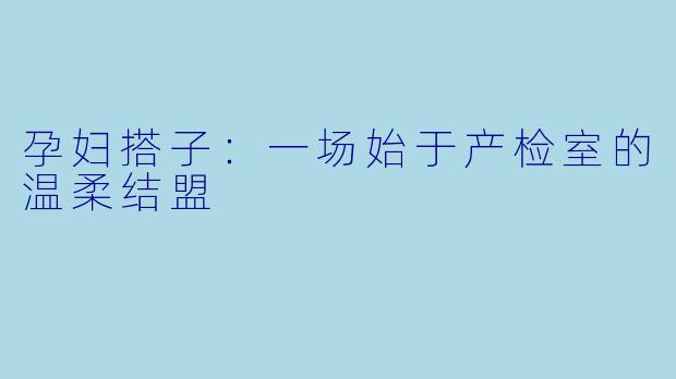 孕妇搭子:一场始于产检室的温柔结盟