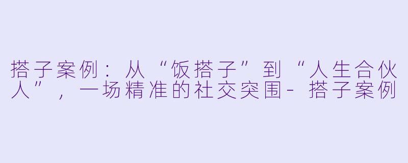 搭子案例:从“饭搭子”到“人生合伙人”,一场精准的社交突围-搭子案例