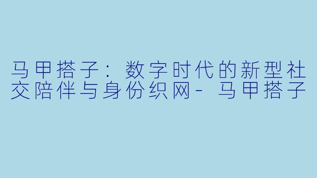 马甲搭子:数字时代的新型社交陪伴与身份织网-马甲搭子