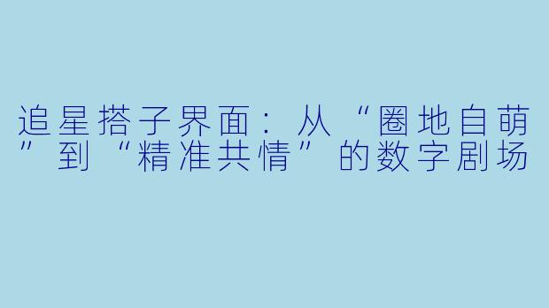 追星搭子界面:从“圈地自萌”到“精准共情”的数字剧场