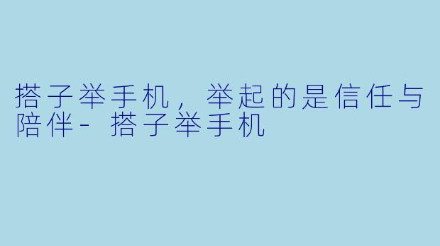 搭子举手机,举起的是信任与陪伴-搭子举手机