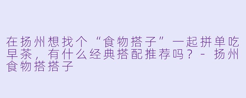 在扬州想找个“食物搭子”一起拼单吃早茶，有什么经典搭配推荐吗？-扬州食物搭搭子