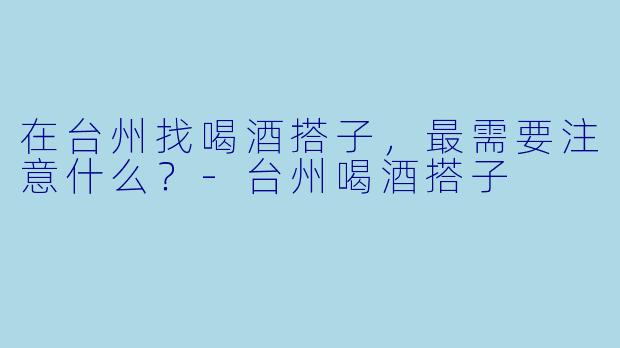 在台州找喝酒搭子，最需要注意什么？