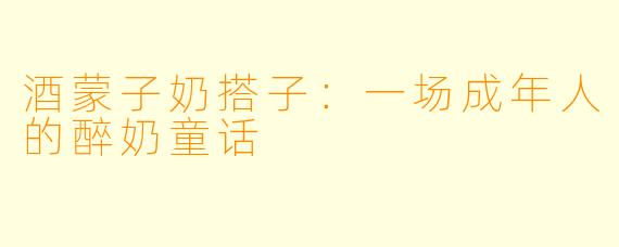 酒蒙子奶搭子:一场成年人的醉奶童话