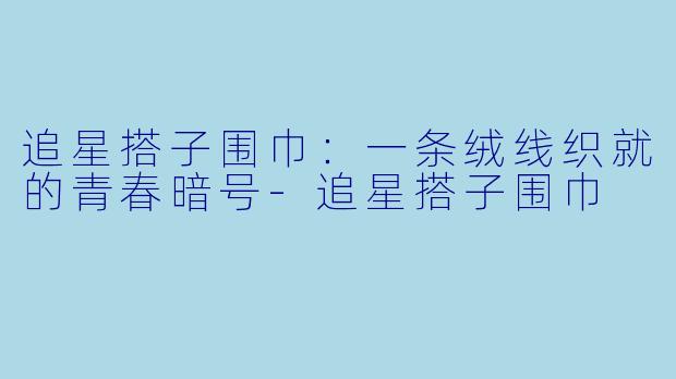 追星搭子围巾:一条绒线织就的青春暗号-追星搭子围巾