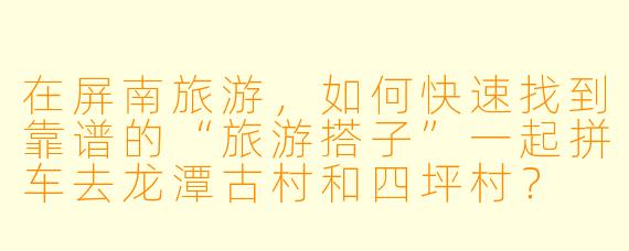 在屏南旅游,如何快速找到靠谱的“旅游搭子”一起拼车去龙潭古村和四坪村?