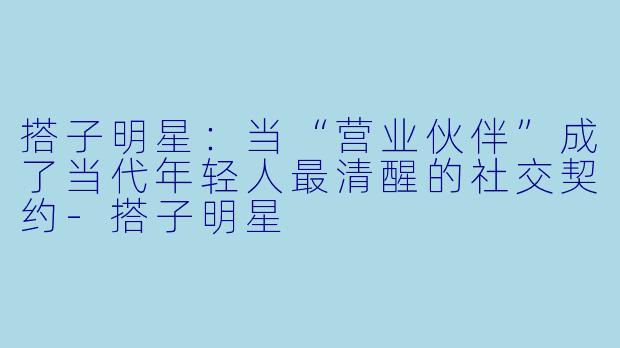 搭子明星:当“营业伙伴”成了当代年轻人最清醒的社交契约-搭子明星