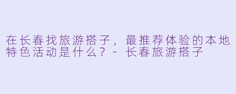 在长春找旅游搭子,最推荐体验的本地特色活动是什么?-长春旅游搭子