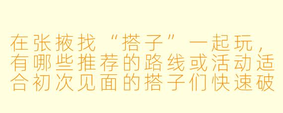 在张掖找“搭子”一起玩,有哪些推荐的路线或活动适合初次见面的搭子们快速破冰?