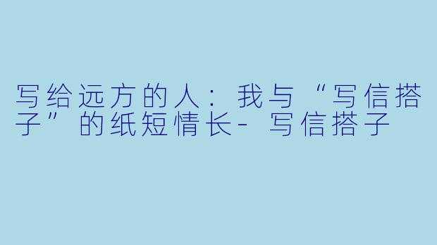写给远方的人：我与“写信搭子”的纸短情长-写信搭子