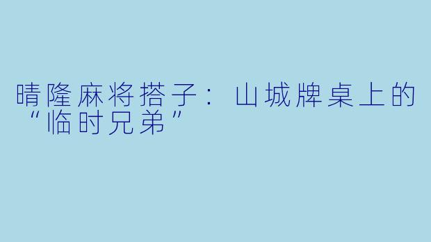 晴隆麻将搭子：山城牌桌上的“临时兄弟”