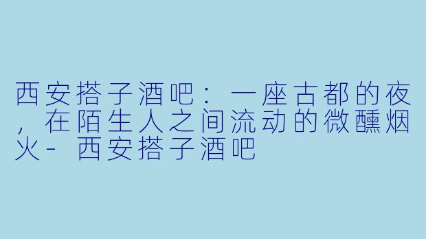 西安搭子酒吧:一座古都的夜,在陌生人之间流动的微醺烟火-西安搭子酒吧