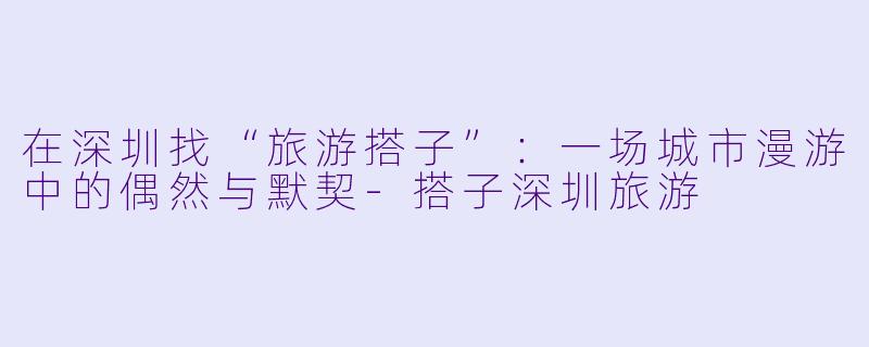 在深圳找“旅游搭子”:一场城市漫游中的偶然与默契-搭子深圳旅游