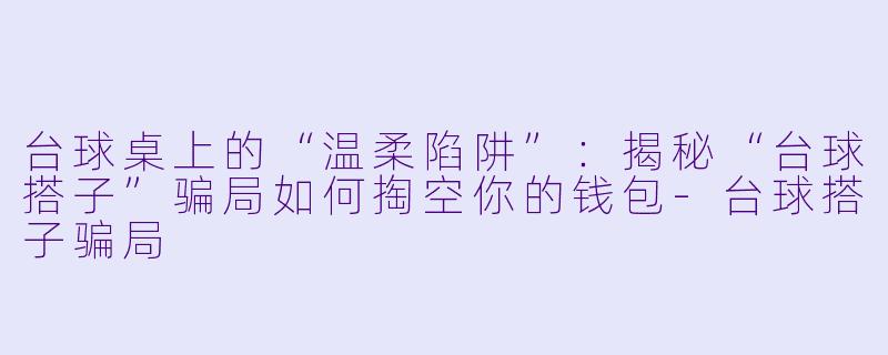 台球桌上的“温柔陷阱”:揭秘“台球搭子”骗局如何掏空你的钱包-台球搭子骗局