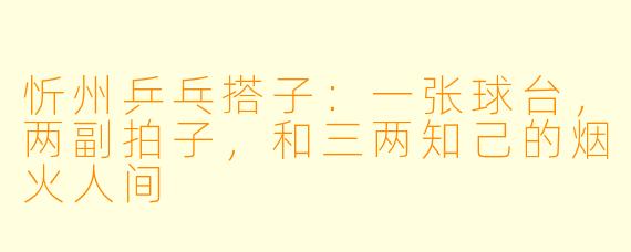 忻州乒乓搭子:一张球台,两副拍子,和三两知己的烟火人间