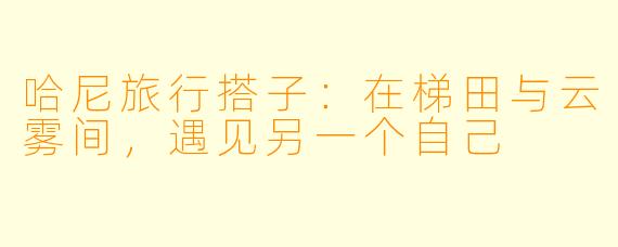 哈尼旅行搭子：在梯田与云雾间，遇见另一个自己