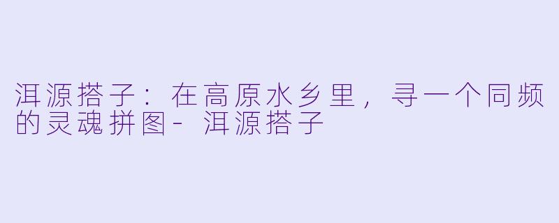 洱源搭子:在高原水乡里,寻一个同频的灵魂拼图-洱源搭子