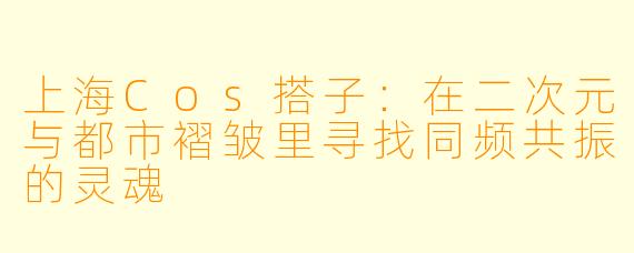 上海Cos搭子:在二次元与都市褶皱里寻找同频共振的灵魂