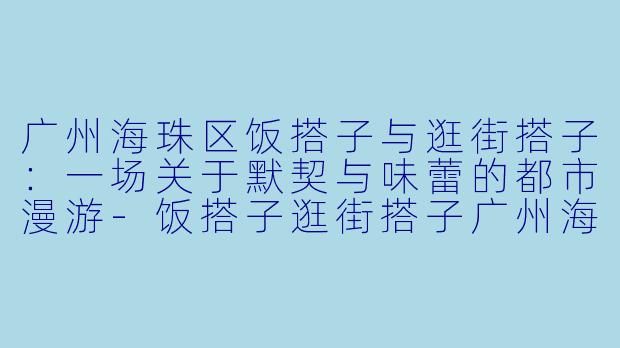 广州海珠区饭搭子与逛街搭子：一场关于默契与味蕾的都市漫游-饭搭子逛街搭子广州海珠区