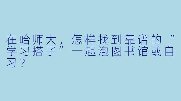 在哈师大,怎样找到靠谱的“学习搭子”一起泡图书馆或自习?