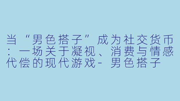 当“男色搭子”成为社交货币:一场关于凝视、消费与情感代偿的现代游戏-男色搭子