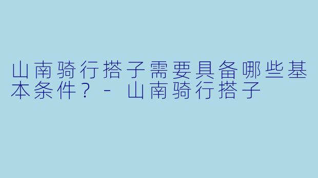 山南骑行搭子需要具备哪些基本条件？-山南骑行搭子