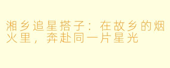 湘乡追星搭子:在故乡的烟火里,奔赴同一片星光