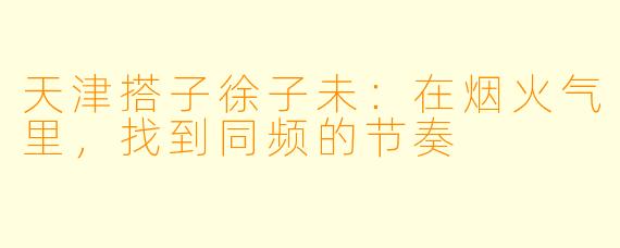 天津搭子徐子未:在烟火气里,找到同频的节奏
