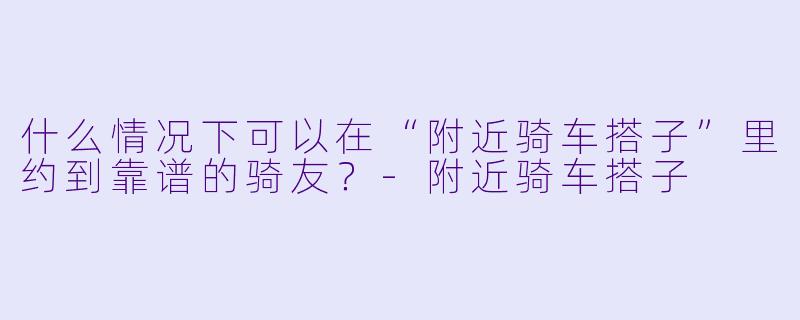什么情况下可以在“附近骑车搭子”里约到靠谱的骑友？-附近骑车搭子