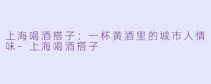上海喝酒搭子:一杯黄酒里的城市人情味-上海喝酒搭子