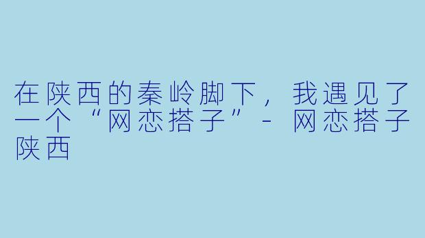 在陕西的秦岭脚下,我遇见了一个“网恋搭子”-网恋搭子陕西