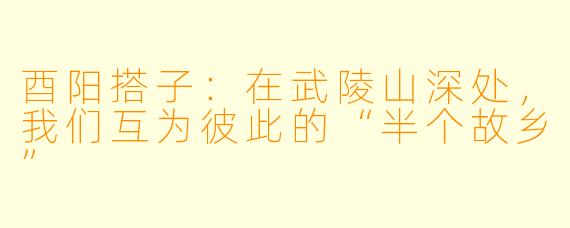 酉阳搭子：在武陵山深处，我们互为彼此的“半个故乡”
