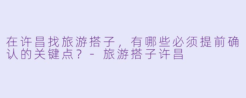 在许昌找旅游搭子,有哪些必须提前确认的关键点?-旅游搭子许昌