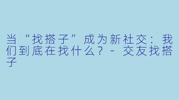 当“找搭子”成为新社交:我们到底在找什么?-交友找搭子