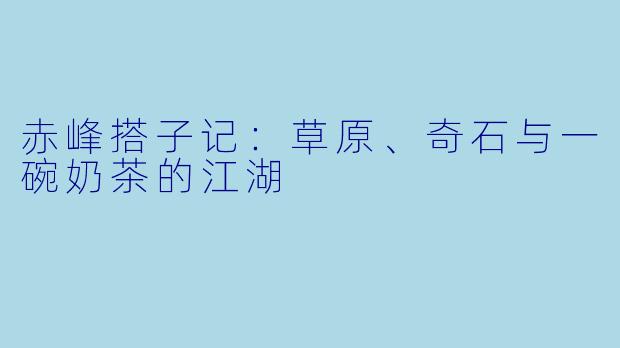 赤峰搭子记：草原、奇石与一碗奶茶的江湖