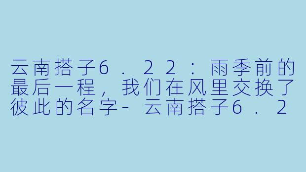 云南搭子6.22:雨季前的最后一程,我们在风里交换了彼此的名字-云南搭子6.22