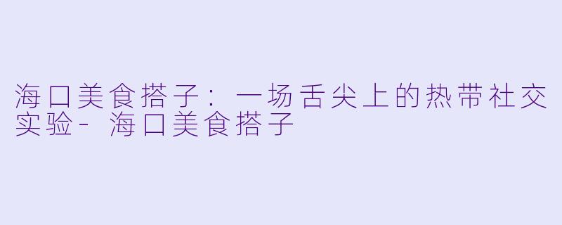 海口美食搭子:一场舌尖上的热带社交实验-海口美食搭子