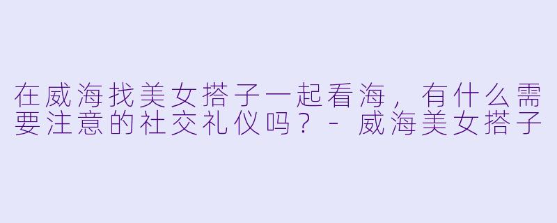 在威海找美女搭子一起看海，有什么需要注意的社交礼仪吗？-威海美女搭子