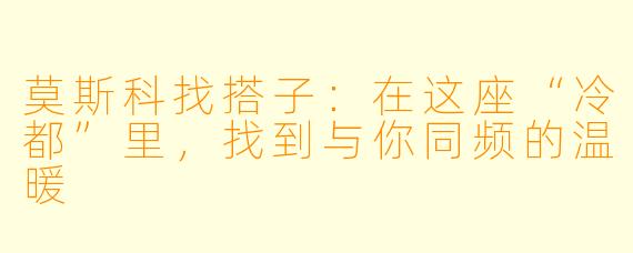 莫斯科找搭子:在这座“冷都”里,找到与你同频的温暖