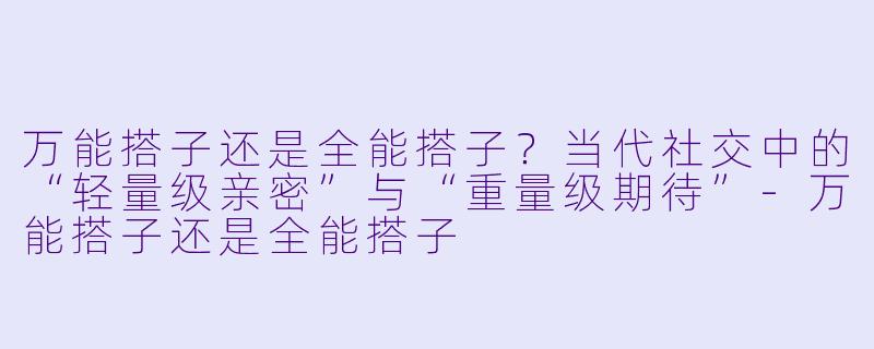 万能搭子还是全能搭子?当代社交中的“轻量级亲密”与“重量级期待”-万能搭子还是全能搭子